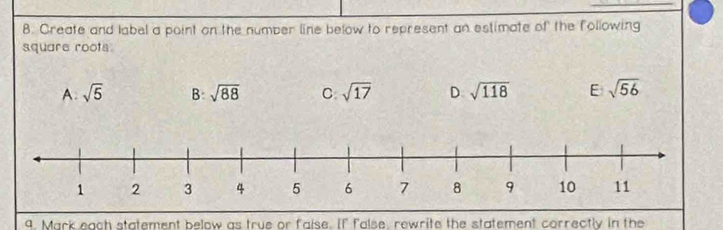 Create and label a point on the number line below to represent an estimate of the following
square roots
A. sqrt(5) B: sqrt(88) C sqrt(17) D sqrt(118) E sqrt(56)
9. Mark each statement below as true or faise. If false, rewrite the statement correctly in the