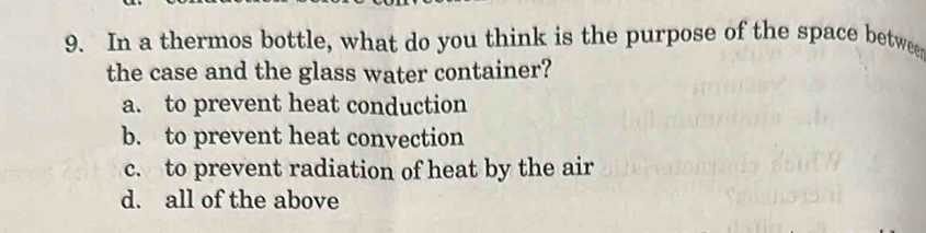 In a thermos bottle, what do you think is the purpose of the space betwee
the case and the glass water container?
a. to prevent heat conduction
b. to prevent heat convection
c. to prevent radiation of heat by the air
d. all of the above