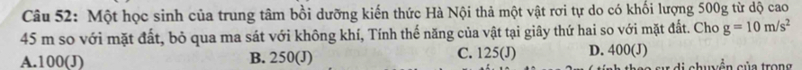Một học sinh của trung tâm bồi dưỡng kiến thức Hà Nội thả một vật rơi tự do có khối lượng 500g từ dộ cao
45 m so với mặt đất, bỏ qua ma sát với không khí, Tính thế năng của vật tại giây thứ hai so với mặt đất. Cho g=10m/s^2
A. 100 (J) B. 250 (J) C. 125 (J) D. 400 (J)
l chuyễn của trong