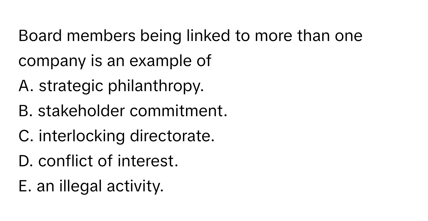 Board members being linked to more than one company is an example of 
A. strategic philanthropy.
B. stakeholder commitment.
C. interlocking directorate.
D. conflict of interest.
E. an illegal activity.