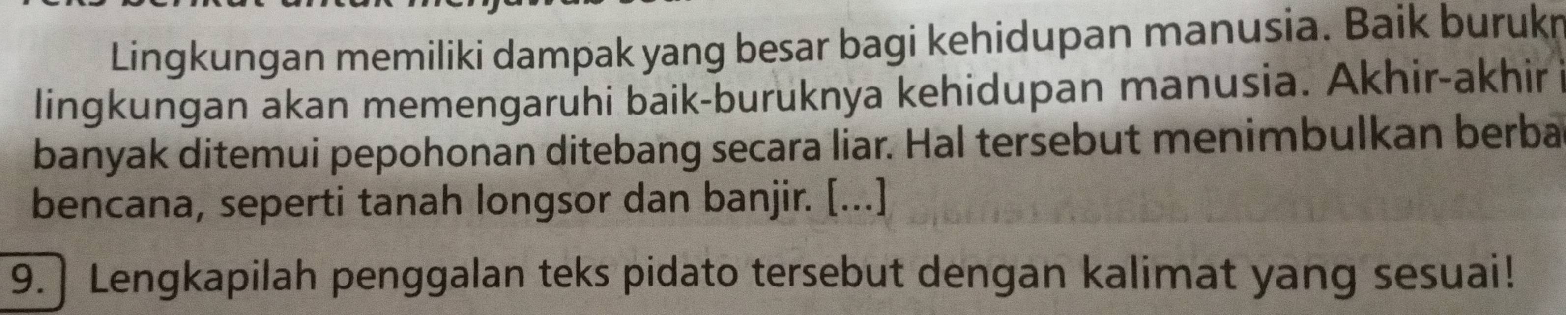 Lingkungan memiliki dampak yang besar bagi kehidupan manusia. Baik burukn 
lingkungan akan memengaruhi baik-buruknya kehidupan manusia. Akhir-akhir 
banyak ditemui pepohonan ditebang secara liar. Hal tersebut menimbulkan berba 
bencana, seperti tanah longsor dan banjir. [...] 
9. ] Lengkapilah penggalan teks pidato tersebut dengan kalimat yang sesuai!