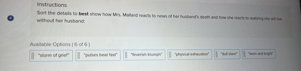 Instructions
Sort the details to best show how Mrs. Mallard reacts to news of her husband's death and how she reacts to realizing she will live
without her husband:
Available Options ( 6 of 6 )
||| ||endarray “storm of grief” if “pulses beat fast”  11/2  “feverish triumph” "physical exhaustion"  11/11  “dull stare” "keen and bright"