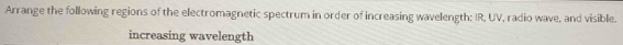 Arrange the following regions of the electromagnetic spectrum in order of increasing wavelength: IR, UV, radio wave, and visible. 
increasing wavelength