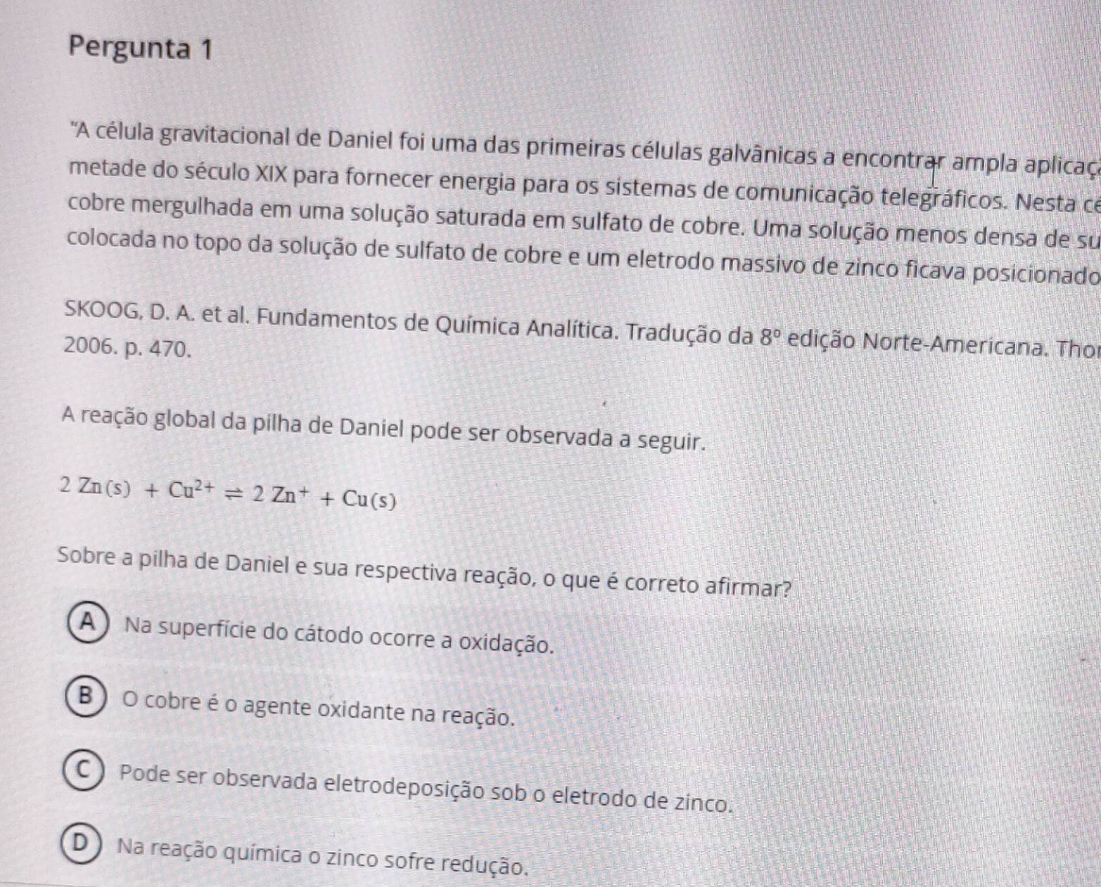 Pergunta 1
'A célula gravitacional de Daniel foi uma das primeiras células galvânicas a encontrar ampla aplica
metade do século XIX para fornecer energia para os sistemas de comunicação telegráficos. Nesta ce
cobre mergulhada em uma solução saturada em sulfato de cobre. Uma solução menos densa de su
colocada no topo da solução de sulfato de cobre e um eletrodo massivo de zinco ficava posicionado
SKOOG, D. A. et al. Fundamentos de Química Analítica. Tradução da 8° Ndição Norte-Americana. Thoi
2006. p. 470.
A reação global da pilha de Daniel pode ser observada a seguir.
2Zn(s)+Cu^(2+)leftharpoons 2Zn^++Cu(s)
Sobre a pilha de Daniel e sua respectiva reação, o que é correto afirmar?
A ) Na superfície do cátodo ocorre a oxidação.
B ) O cobre é o agente oxidante na reação.
C ) Pode ser observada eletrodeposição sob o eletrodo de zinco.
D ) Na reação química o zinco sofre redução.