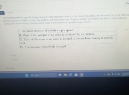 Re 
5 Q-1pool 
In Ernest Rutherford's gold foil experment he shot alpha particles at a thin sheet of gold foil. He observed that most of the a 
particles passed straight through the gold foil, but a small number of alpha particles were deflected. Which of the following 
conclusions about atomic structure were made from Rutherford's gold foil experiment?