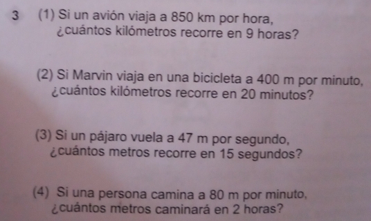 3 (1) Si un avión viaja a 850 km por hora, 
kicuántos kilómetros recorre en 9 horas? 
(2) Si Marvin viaja en una bicicleta a 400 m por minuto, 
kcuántos kilómetros recorre en 20 minutos? 
(3) Si un pájaro vuela a 47 m por segundo, 
¿cuántos metros recorre en 15 segundos? 
(4) Si una persona camina a 80 m por minuto, 
¿cuántos metros caminará en 2 horas?