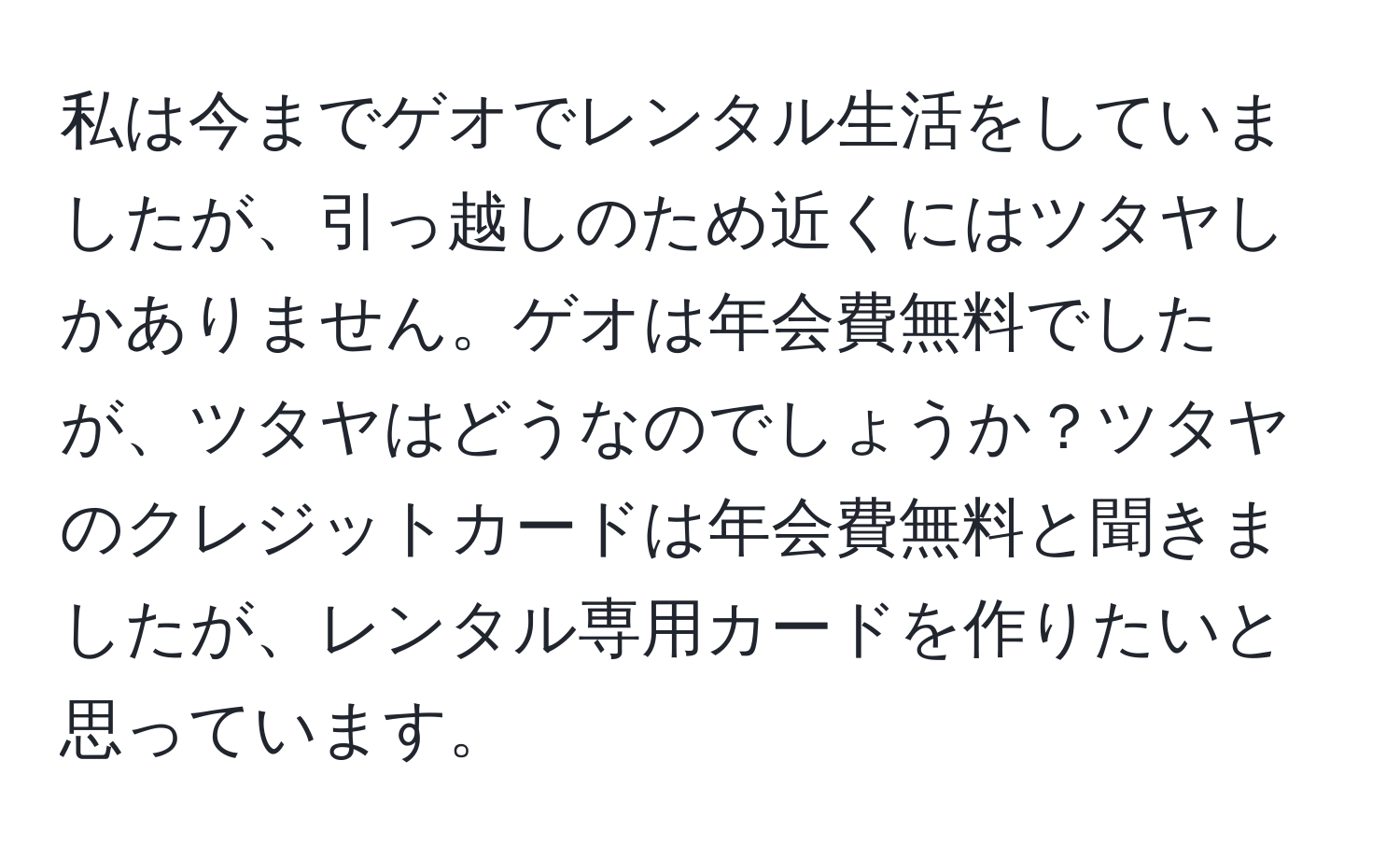 私は今までゲオでレンタル生活をしていましたが、引っ越しのため近くにはツタヤしかありません。ゲオは年会費無料でしたが、ツタヤはどうなのでしょうか？ツタヤのクレジットカードは年会費無料と聞きましたが、レンタル専用カードを作りたいと思っています。