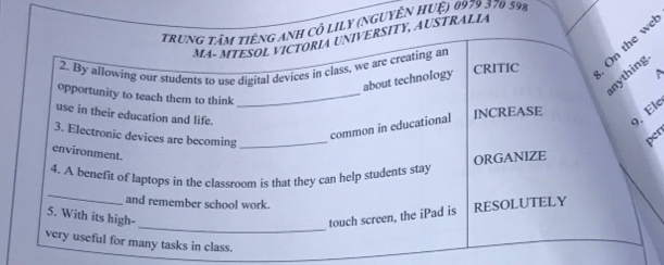 trung tâm tiếng anh cô lily (nguyên Huệ) 0979 370 59%
MA- MTESOL VICTORIA UNIVERSITY, AUSTRALIA 
2. By allowing our students to use digital devices in class, we are creating an CRITIC On the we 
nything 
about technology 
P 
opportunity to teach them to think_ 
use in their education and life. 
9, Ele 
3. Electronic devices are becoming_ 
common in educational INCREASE 
per 
environment. 
ORGANIZE 
_ 
4. A benefit of laptops in the classroom is that they can help students stay 
and remember school work. 
_ 
5. With its high- touch screen, the iPad is RESOLUTELY 
very useful for many tasks in class.