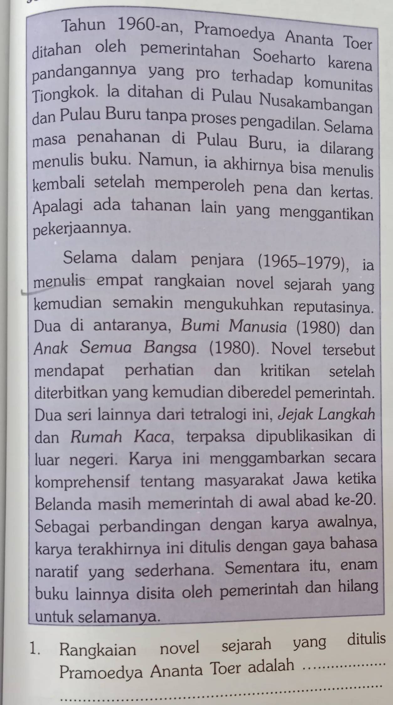 Tahun 1960-an, Pramoedya Ananta Toer 
ditahan oleh pemerintahan Soeharto karena 
pandangannya yang pro terhadap komunitas 
Tiongkok. la ditahan di Pulau Nusakambangan 
dan Pulau Buru tanpa proses pengadilan. Selama 
masa penahanan di Pulau Buru, ia dilarang 
menulis buku. Namun, ia akhirnya bisa menulis 
kembali setelah memperoleh pena dan kertas. 
Apalagi ada tahanan lain yang menggantikan 
pekerjaannya. 
Selama dalam penjara (1965-1979), ia 
menulis empat rangkaian novel sejarah yang 
kemudian semakin mengukuhkan reputasinya. 
Dua di antaranya, Bumi Manusia (1980) dan 
Anak Semua Bangsa (1980). Novel tersebut 
mendapat perhatian dan kritikan setelah 
diterbitkan yang kemudian diberedel pemerintah. 
Dua seri lainnya dari tetralogi ini, Jejak Langkah 
dan Rumah Kaca, terpaksa dipublikasikan di 
luar negeri. Karya ini menggambarkan secara 
komprehensif tentang masyarakat Jawa ketika 
Belanda masih memerintah di awal abad ke- 20. 
Sebagai perbandingan dengan karya awalnya, 
karya terakhirnya ini ditulis dengan gaya bahasa 
naratif yang sederhana. Sementara itu, enam 
buku lainnya disita oleh pemerintah dan hilang 
untuk selamanya. 
1. Rangkaian novel sejarah yang ditulis 
_ 
Pramoedya Ananta Toer adalah_