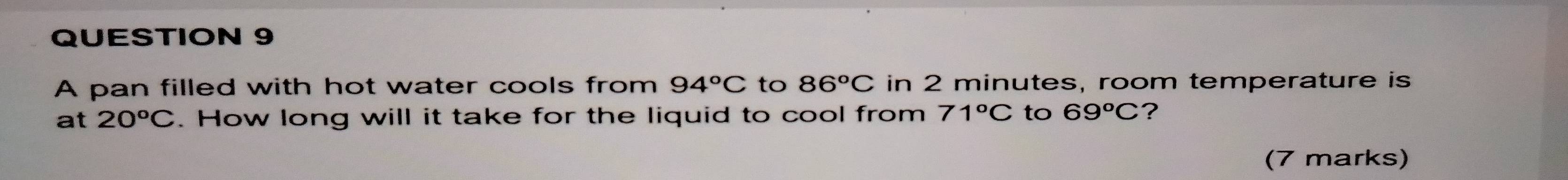 A pan filled with hot water cools from 94°C to 86^oC in 2 minutes, room temperature is 
at 20^oC. How long will it take for the liquid to cool from 71°C to 69°C ? 
(7 marks)