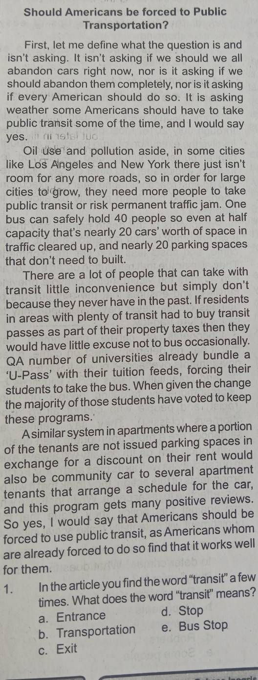 Should Americans be forced to Public
Transportation?
First, let me define what the question is and
isn't asking. It isn't asking if we should we all
abandon cars right now, nor is it asking if we
should abandon them completely, nor is it asking
if every American should do so. It is asking
weather some Americans should have to take
public transit some of the time, and I would say
yes. ni stsi tuo 
Oil use and pollution aside, in some cities
like Los Angeles and New York there just isn't
room for any more roads, so in order for large
cities to grow, they need more people to take
public transit or risk permanent traffic jam. One
bus can safely hold 40 people so even at half
capacity that's nearly 20 cars' worth of space in
traffic cleared up, and nearly 20 parking spaces
that don't need to built.
There are a lot of people that can take with
transit little inconvenience but simply don't
because they never have in the past. If residents
in areas with plenty of transit had to buy transit
passes as part of their property taxes then they
would have little excuse not to bus occasionally.
QA number of universities already bundle a
‘U-Pass’ with their tuition feeds, forcing their
students to take the bus. When given the change
the majority of those students have voted to keep
these programs.
A similar system in apartments where a portion
of the tenants are not issued parking spaces in
exchange for a discount on their rent would
also be community car to several apartment
tenants that arrange a schedule for the car,
and this program gets many positive reviews.
So yes, I would say that Americans should be
forced to use public transit, as Americans whom
are already forced to do so find that it works well
for them.
1. In the article you find the word “transit” a few
times. What does the word “transit” means?
a. Entrance d. Stop
b. Transportation e. Bus Stop
c. Exit