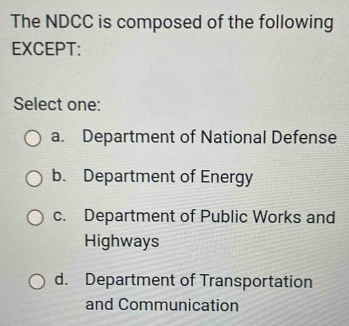 The NDCC is composed of the following
EXCEPT:
Select one:
a. Department of National Defense
b. Department of Energy
c. Department of Public Works and
Highways
d. Department of Transportation
and Communication