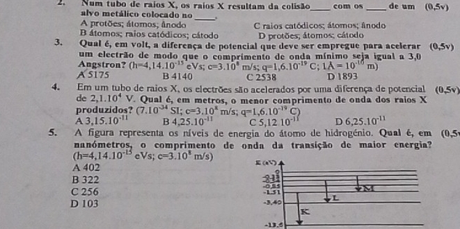 Num tubo de raios X, os raios X resultam da colisão_ com os _de um (0,5v)
alvo metálico colocado no_ .
A protões; átomos; ânodo C raios catódicos; átomos; ânodo
B átomos; raios catódicos; cátodo D protões; átomos; cátodo
3. Qual é, em volt, a diferença de potencial que deve ser empregue para acelerar (0,5v)
um electrão de modo que o comprimento de onda mínimo seja igual a 3,0
Angstron? (h=4,14.10^(-15) Vs; c=3.10^8m/ s; q=1,6.10^(-19)C; 1A=10^(-10)m)
A 5175 B 4140 C 2538 D 1893
4. Em um tubo de raios X, os electrões são acelerados por uma diferença de potencial (0,5v)
de 2,1.10^4 V. Qual é, em metros, o menor comprimento de onda dos raios X
produzidos? (7.10^(-34)SI; c=3.10^8m/s; q=1,6.10^(-19)C)
A 3,15.10^(-11) B 4,25.10^(-11) C 5,1210^(-11) D 6,25.10^(-11)
5. A figura representa os níveis de energia do átomo de hidrogénio. Qual é, em (0,5
nanómetros, o comprimento de onda da transição de maior energia?
(h=4,14.10^(-15) e Vs; c=3.10^8m/s)
A 402
B 322
C 256
D 103
-13.6