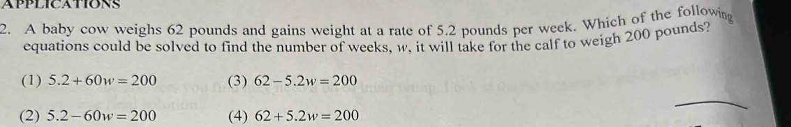 APPLICATIONS
2. A baby cow weighs 62 pounds and gains weight at a rate of 5.2 pounds per week. Which of the following
equations could be solved to find the number of weeks, w, it will take for the calf to weigh 200 pounds?
(1) 5.2+60w=200 (3) 62-5.2w=200
(2) 5.2-60w=200 (4) 62+5.2w=200