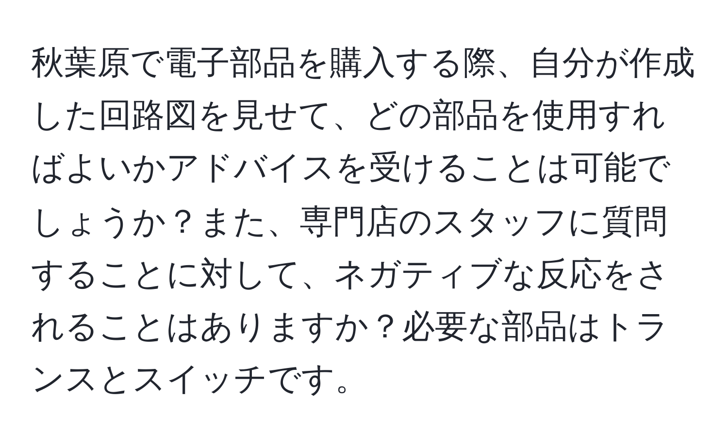 秋葉原で電子部品を購入する際、自分が作成した回路図を見せて、どの部品を使用すればよいかアドバイスを受けることは可能でしょうか？また、専門店のスタッフに質問することに対して、ネガティブな反応をされることはありますか？必要な部品はトランスとスイッチです。