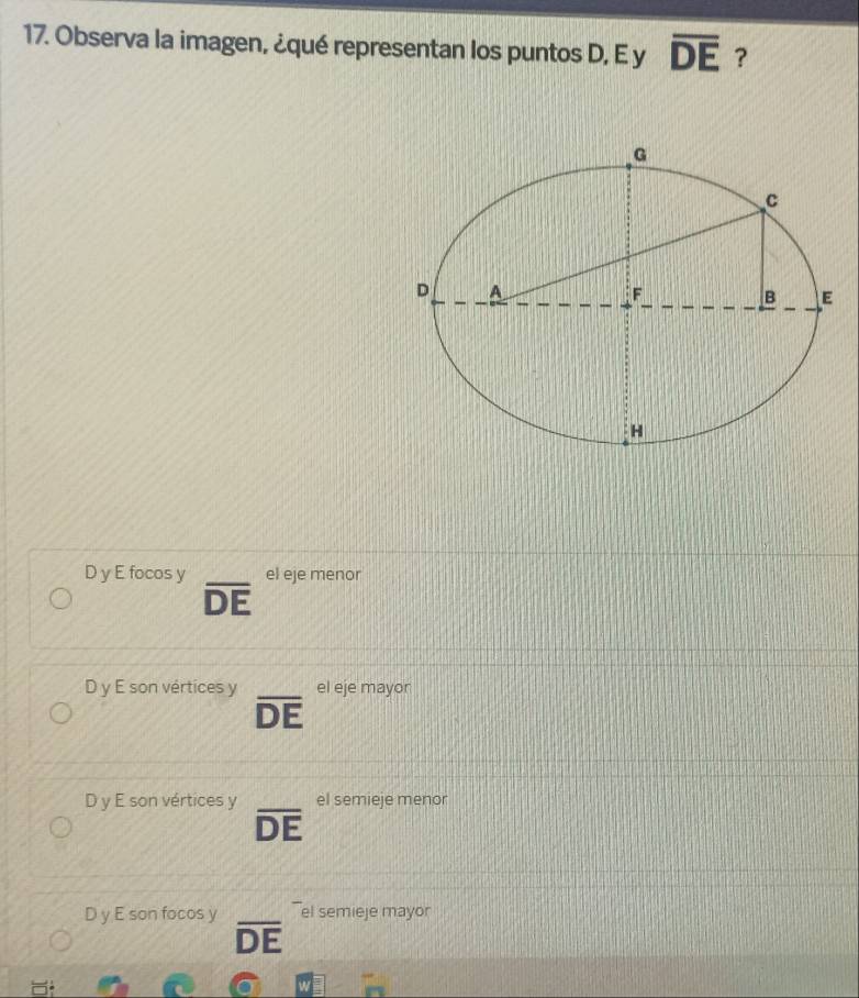 Observa la imagen, ¿qué representan los puntos D, E y overline DE ?
D y E focos y el eje menor
overline DE
D y E son vértices y el eje mayor
overline DE
D y E son vértices y el semieje menor
overline DE
D y E son focos y el semieje mayor
overline DE
m