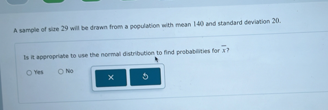 A sample of size 29 will be drawn from a population with mean 140 and standard deviation 20.
Is it appropriate to use the normal distribution to find probabilities for overline x
Yes No
×