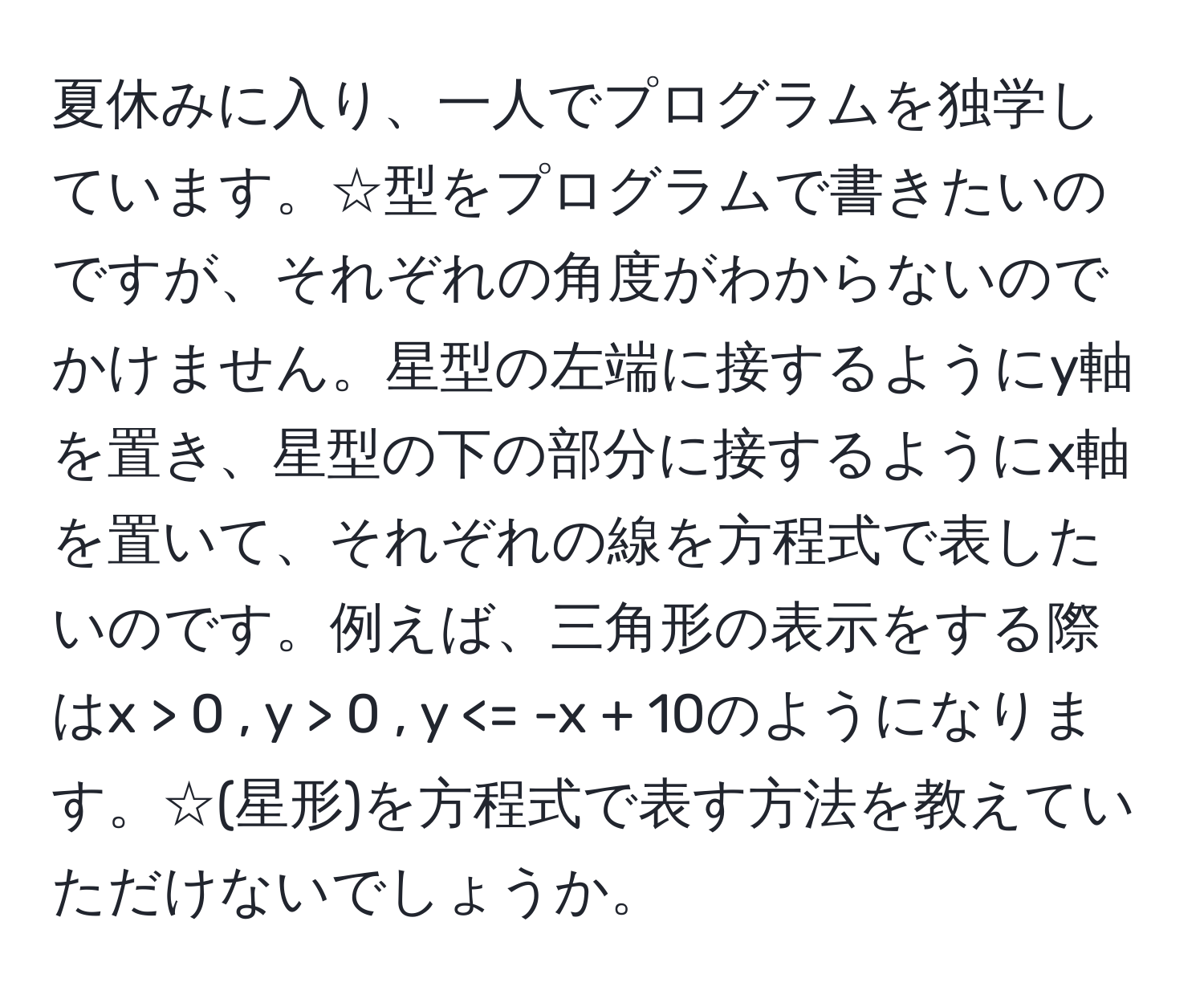 夏休みに入り、一人でプログラムを独学しています。☆型をプログラムで書きたいのですが、それぞれの角度がわからないのでかけません。星型の左端に接するようにy軸を置き、星型の下の部分に接するようにx軸を置いて、それぞれの線を方程式で表したいのです。例えば、三角形の表示をする際はx > 0 , y > 0 , y