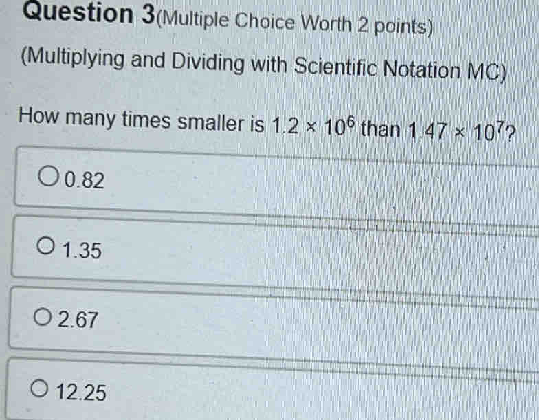 Question 3(Multiple Choice Worth 2 points)
(Multiplying and Dividing with Scientific Notation MC)
How many times smaller is 1.2* 10^6 than 1.47* 10^7 ?
0.82
1.35
2.67
12.25