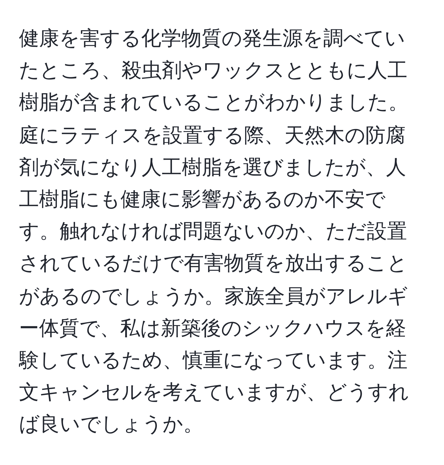 健康を害する化学物質の発生源を調べていたところ、殺虫剤やワックスとともに人工樹脂が含まれていることがわかりました。庭にラティスを設置する際、天然木の防腐剤が気になり人工樹脂を選びましたが、人工樹脂にも健康に影響があるのか不安です。触れなければ問題ないのか、ただ設置されているだけで有害物質を放出することがあるのでしょうか。家族全員がアレルギー体質で、私は新築後のシックハウスを経験しているため、慎重になっています。注文キャンセルを考えていますが、どうすれば良いでしょうか。