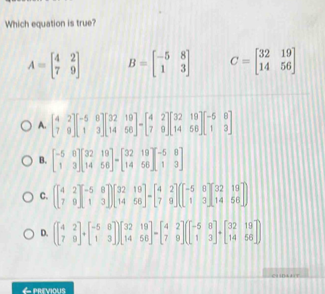 Which equation is true?
A=beginbmatrix 4&2 7&9endbmatrix B=beginbmatrix -5&8 1&3endbmatrix C=beginbmatrix 32&19 14&56endbmatrix
A. beginbmatrix 4&2 7&9endbmatrix beginbmatrix -5&8 1&3endbmatrix beginbmatrix 32&19 14&56endbmatrix -beginbmatrix 4&2 7&9endbmatrix beginbmatrix 32&19 14&56endbmatrix beginbmatrix -5&8 1&3endbmatrix
B. beginbmatrix -5&8 1&3endbmatrix beginbmatrix 32&19 14&56endbmatrix =beginbmatrix 32&19 14&56endbmatrix beginbmatrix -5&8 1&3endbmatrix
C. beginpmatrix 4&2 7&9endbmatrix beginbmatrix -5&8 1&3endbmatrix beginbmatrix 32&19 14&56endbmatrix =beginbmatrix 4&2 7&9endbmatrix beginpmatrix beginbmatrix -5&8 1&3endbmatrix beginbmatrix 32&19 14&56endbmatrix
D. (beginbmatrix 4&2 7&9endbmatrix +beginbmatrix -5&8 1&3endbmatrix )beginbmatrix 32&19 14&56endbmatrix =beginbmatrix 4&2 7&9endbmatrix (beginbmatrix -5&8 1&3endbmatrix +beginbmatrix 32&19 14&56endbmatrix
CLIDKALT
← previous