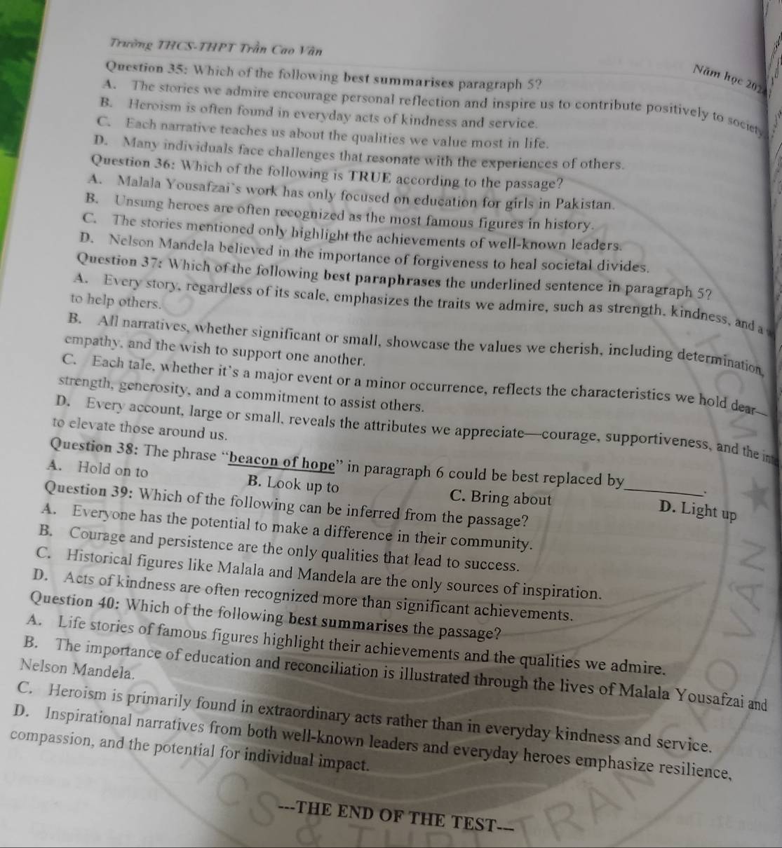 Trường THCS-THPT Trần Cao Văn
Question 35: Which of the following best summarises paragraph 5?
Năm học 202
A. The stories we admire encourage personal reflection and inspire us to contribute positively to society
B. Heroism is often found in everyday acts of kindness and service.
C. Each narrative teaches us about the qualities we value most in life.
D. Many individuals face challenges that resonate with the experiences of others.
Question 36: Which of the following is TRUE according to the passage?
A. Malala Yousafzai`s work has only focused on education for girls in Pakistan.
B. Unsung heroes are often recognized as the most famous figures in history.
C. The stories mentioned only highlight the achievements of well-known leaders.
D. Nelson Mandela believed in the importance of forgiveness to heal societal divides.
Question 37: Which of the following best paraphrases the underlined sentence in paragraph 5?
to help others.
A. Every story, regardless of its scale, emphasizes the traits we admire, such as strength, kindness, and a
B. All narratives, whether significant or small, showcase the values we cherish, including determination
empathy, and the wish to support one another.
C. Each tale, whether it's a major event or a minor occurrence, reflects the characteristics we hold dear--
strength, generosity, and a commitment to assist others.
D. Every account, large or small, reveals the attributes we appreciate—courage, supportiveness, and the im
to elevate those around us.
Question 38: The phrase “beacon of hope” in paragraph 6 could be best replaced by
A. Hold on to B. Look up to C. Bring about_
.
Question 39: Which of the following can be inferred from the passage?
D. Light up
A. Everyone has the potential to make a difference in their community.
B. Courage and persistence are the only qualities that lead to success.
C. Historical figures like Malala and Mandela are the only sources of inspiration.
D. Acts of kindness are often recognized more than significant achievements.
Question 40: Which of the following best summarises the passage?
A. Life stories of famous figures highlight their achievements and the qualities we admire.
Nelson Mandela.
B. The importance of education and reconciliation is illustrated through the lives of Malala Yousafzai and
C. Heroism is primarily found in extraordinary acts rather than in everyday kindness and service.
D. Inspirational narratives from both well-known leaders and everyday heroes emphasize resilience,
compassion, and the potential for individual impact.
---THE END OF THE TEST---