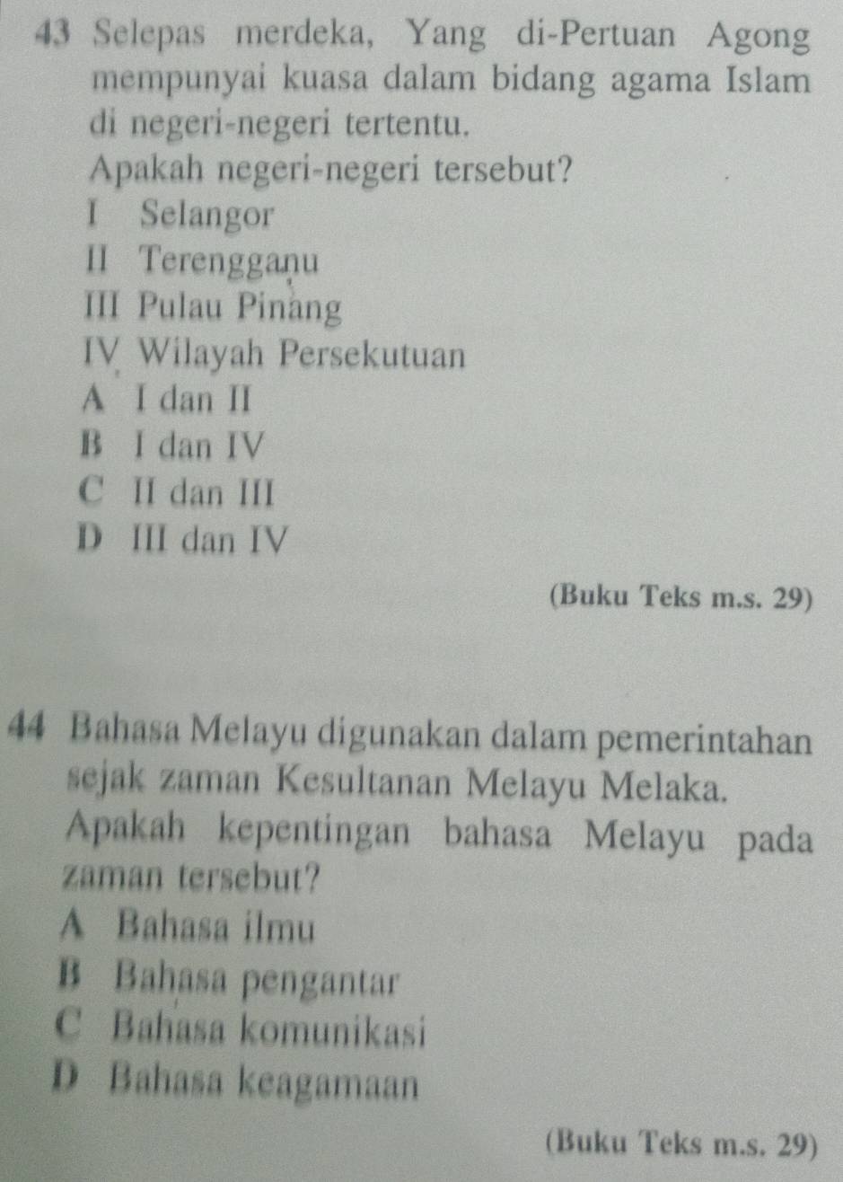 Selepas merdeka, Yang di-Pertuan Agong
mempunyai kuasa dalam bidang agama Islam
di negeri-negeri tertentu.
Apakah negeri-negeri tersebut?
I Selangor
II Terengganu
III Pulau Pinang
IV Wilayah Persekutuan
A I dan II
B I dan IV
C II dan III
D III dan IV
(Buku Teks m.s. 29)
44 Bahasa Melayu digunakan dalam pemerintahan
sejak zaman Kesultanan Melayu Melaka.
Apakah kepentingan bahasa Melayu pada
zaman tersebut?
A Bahasa ilmu
B Bahasa pengantar
C Bahasa komunikasi
D Bahasa keagamaan
(Buku Teks m.s. 29)