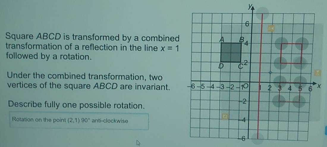 Square ABCD is transformed by a combined
transformation of a reflection in the line x=1
followed by a rotation.
Under the combined transformation, two
vertices of the square ABCD are invariant.
Describe fully one possible rotation.
Rotation on the point (2,1)90° anti-clockwise