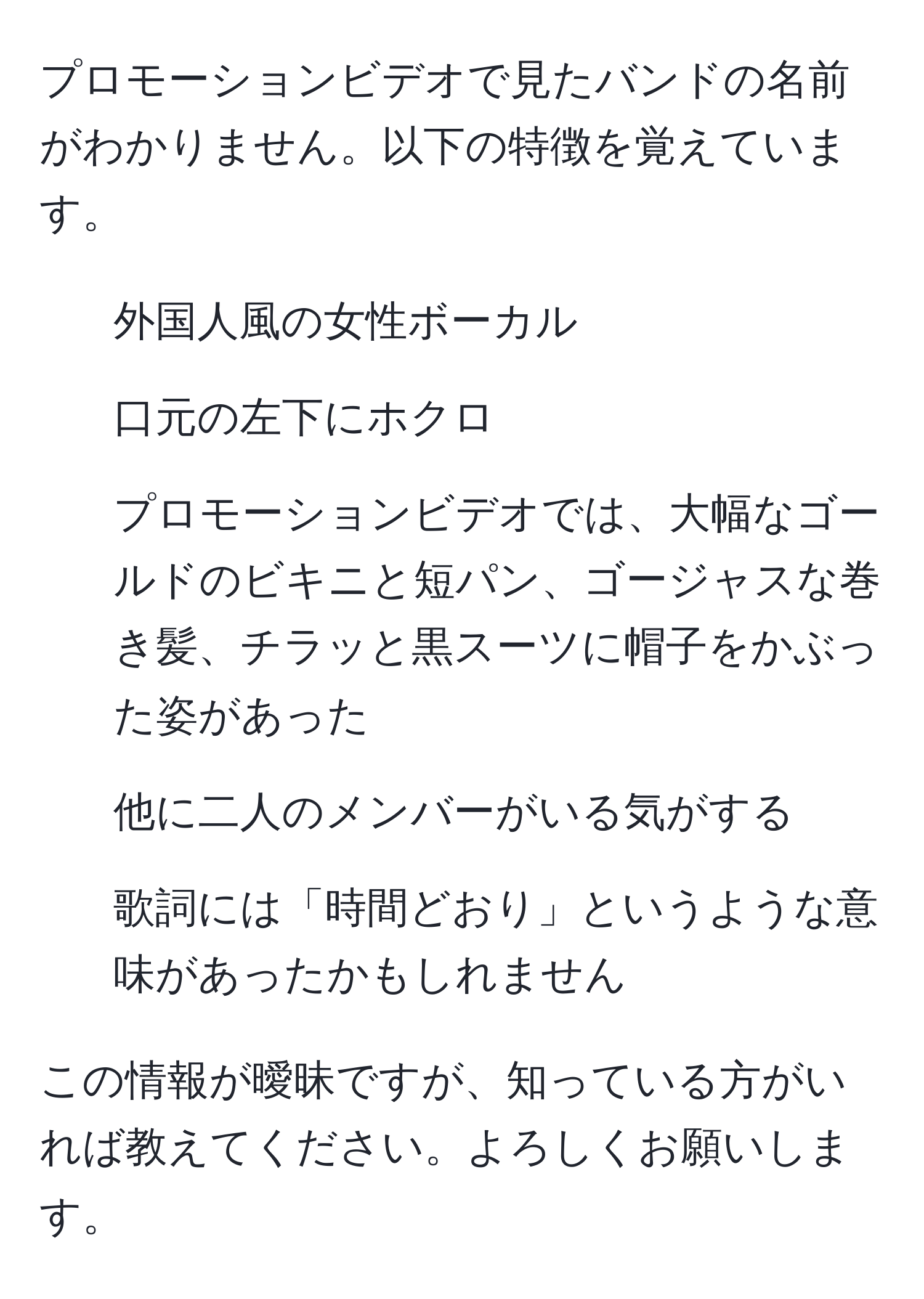 プロモーションビデオで見たバンドの名前がわかりません。以下の特徴を覚えています。

- 外国人風の女性ボーカル
- 口元の左下にホクロ
- プロモーションビデオでは、大幅なゴールドのビキニと短パン、ゴージャスな巻き髪、チラッと黒スーツに帽子をかぶった姿があった
- 他に二人のメンバーがいる気がする
- 歌詞には「時間どおり」というような意味があったかもしれません

この情報が曖昧ですが、知っている方がいれば教えてください。よろしくお願いします。