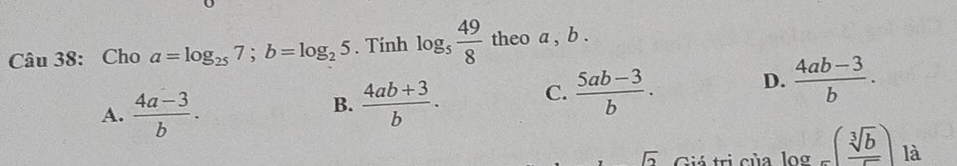 Cho a=log _257; b=log _25. Tính log _5 49/8  theo a , b.
A.  (4a-3)/b .
B.  (4ab+3)/b . C.  (5ab-3)/b . D.  (4ab-3)/b . 
sqrt(2) Giá trị của log =( sqrt[3](b)/sqrt() ) là