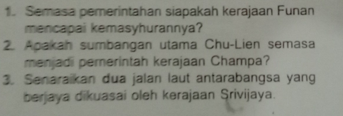 Semasa pemerintahan siapakah kerajaan Funan 
mencapai kemasyhurannya? 
2. Apakan sumbangan utama Chu-Lien semasa 
menjadi pemerintah kerajaan Champa? 
3. Senaraikan dua jalan laut antarabangsa yang 
berjaya dikuasai oleh kerajaan Srivijaya.