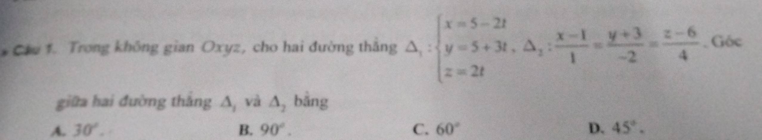 Ciu 1. Trong không gian Oxyz, cho hai đường thắng △ _1:beginarrayl x=5-2t y=5+3t, △ _2: (x-1)/1 = (y+3)/-2 = (z-6)/4 . Góc
giữa hai đường thắng : A và △ _2 bằng
A. 30°. B. 90°. C. 60° D. 45°.