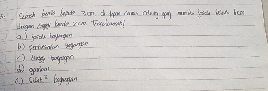 Sebooh benda berada 3om. di depan cormin celvong yong mumilili jocal fows 6om
dengan Linggi benda 2cm. Tentilancah!
a. ) jocal bayangan
b) perbesaran bayangon
c ) tingei bayangan
d) gambar
(. ) SiFat^3 bayungan