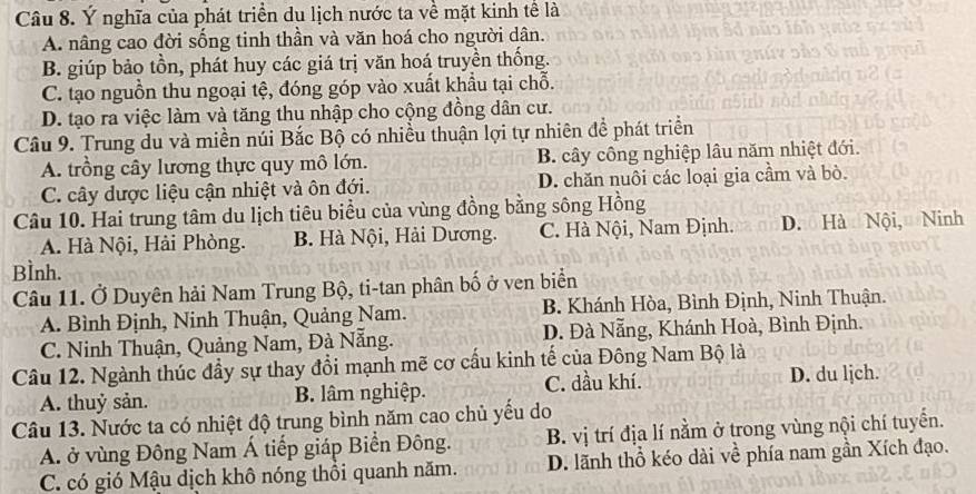 Ý nghĩa của phát triển du lịch nước ta về mặt kinh tể là
A. nâng cao đời sống tinh thần và văn hoá cho người dân.
B. giúp bảo tồn, phát huy các giá trị văn hoá truyền thống.
C. tạo nguồn thu ngoại tệ, đóng góp vào xuất khẩu tại chỗ.
D. tạo ra việc làm và tăng thu nhập cho cộng đồng dân cư.
Câu 9. Trung du và miền núi Bắc Bộ có nhiều thuận lợi tự nhiên để phát triển
A. trồng cây lương thực quy mô lớn. B. cây công nghiệp lâu năm nhiệt đới.
C. cây dược liệu cận nhiệt và ôn đới. D. chăn nuôi các loại gia cầm và bò.
Câu 10. Hai trung tâm du lịch tiêu biểu của vùng đồng bằng sông Hồng
A. Hà Nội, Hải Phòng. B. Hà Nội, Hải Dương. C. Hà Nội, Nam Định. D. Hà Nội, Ninh
BÌnh.
Câu 11. Ở Duyên hải Nam Trung Bộ, ti-tan phân bố ở ven biển
A. Bình Định, Ninh Thuận, Quảng Nam. B. Khánh Hòa, Bình Định, Ninh Thuận.
C. Ninh Thuận, Quảng Nam, Đà Nẵng. D. Đà Nẵng, Khánh Hoà, Bình Định.
Câu 12. Ngành thúc đầy sự thay đổi mạnh mẽ cơ cầu kinh tế của Đông Nam Bộ là
A. thuỷ sản. B. lâm nghiệp. C. dầu khí. D. du ljch.
Câu 13. Nước ta có nhiệt độ trung bình năm cao chủ yểu do
A. ở vùng Đông Nam Á tiếp giáp Biển Đông. B. vị trí địa lí nằm ở trong vùng nội chí tuyến.
C. có gió Mậu dịch khô nóng thổi quanh năm. D. lãnh thổ kéo dài về phía nam gần Xích đạo.