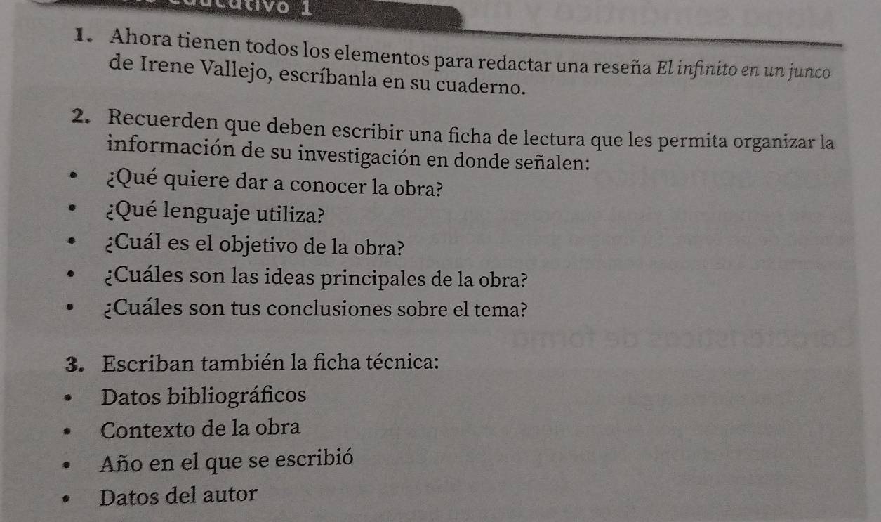 vo 
1. Ahora tienen todos los elementos para redactar una reseña El infinito en un junco 
de Irene Vallejo, escríbanla en su cuaderno. 
2. Recuerden que deben escribir una ficha de lectura que les permita organizar la 
información de su investigación en donde señalen: 
¿Qué quiere dar a conocer la obra? 
¿Qué lenguaje utiliza? 
¿Cuál es el objetivo de la obra? 
¿Cuáles son las ideas principales de la obra? 
¿Cuáles son tus conclusiones sobre el tema? 
3. Escriban también la ficha técnica: 
Datos bibliográficos 
Contexto de la obra 
Año en el que se escribió 
Datos del autor