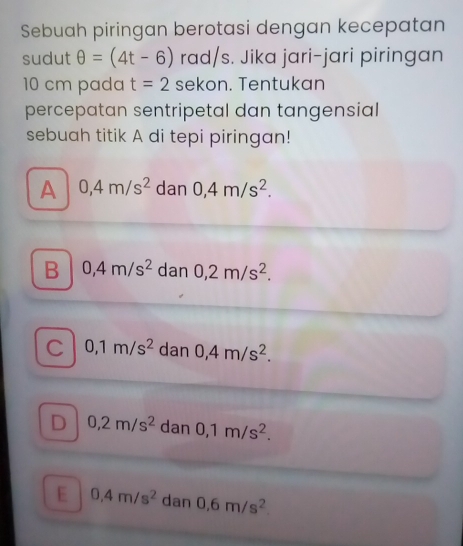 Sebuah piringan berotasi dengan kecepatan
sudut θ =(4t-6) rad/s. Jika jari-jari piringan
10 cm pada t=2 sekon. Tentukan
percepatan sentripetal dan tangensial 
sebuah titik A di tepi piringan!
A 0,4m/s^2 dan 0,4m/s^2.
B 0,4m/s^2 dan 0,2m/s^2.
C 0,1m/s^2 dan 0,4m/s^2.
D 0,2m/s^2 dan 0,1m/s^2.
E 0,4m/s^2 dan 0.6m/s^2