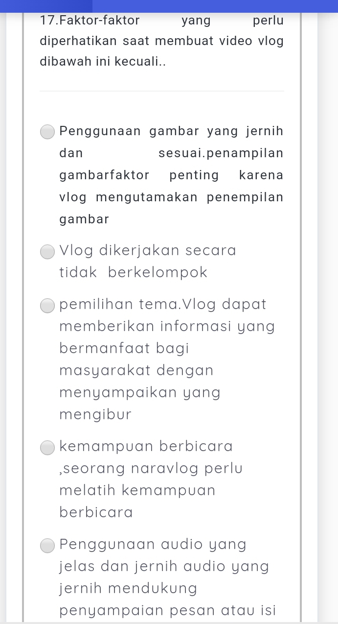 Faktor-faktor yang perlu
diperhatikan saat membuat video vlog
dibawah ini kecuali..
Penggunaan gambar yang jernih
dan sesuai.penampilan
gambarfaktor penting karena
vlog mengutamakan penempilan
gambar
Vlog dikerjakan secara
tidak berkelompok 
pemilihan tema.Vlog dapat
memberikan informasi yang
bermanfaat bagi
masyarakat dengan
menyampaikan yang
mengibur
kemampuan berbicara
,seorang naravlog perlu
melatih kemampuan 
berbicara
Penggunaan audio yang
jelas dan jernih audio yang
jernih mendukung
penyampaian pesan atau isi