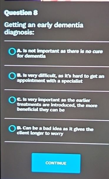 Getting an early dementia
diagnosis:
A. Is not important as there is no cure
for dementia
B. Is very difficult, as it's hard to get an
appointment with a specialist
C. Is very important as the earlier
treatments are introduced, the more
beneficial they can be
D. Can be a bad idea as it gives the
client longer to worry
CONTINUE