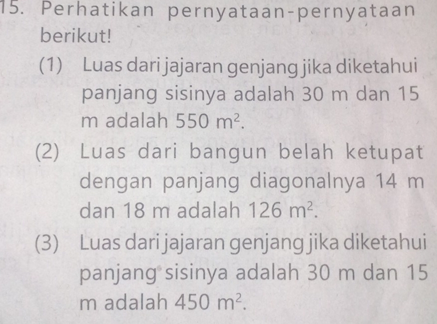 Perhatikan pernyataan-pernyataan 
berikut! 
(1) Luas dari jajaran genjang jika diketahui 
panjang sisinya adalah 30 m dan 15
m adalah 550m^2. 
(2) Luas dari bangun belah ketupat 
dengan panjang diagonalnya 14 m
dan 18 m adalah 126m^2. 
(3) Luas dari jajaran genjang jika diketahui 
panjang sisinya adalah 30 m dan 15
m adalah 450m^2.