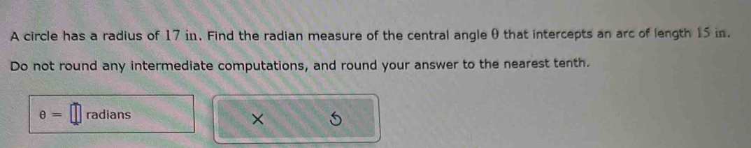 A circle has a radius of 17 in. Find the radian measure of the central angle θ that intercepts an arc of length 15 in. 
Do not round any intermediate computations, and round your answer to the nearest tenth.
θ = radians 
×