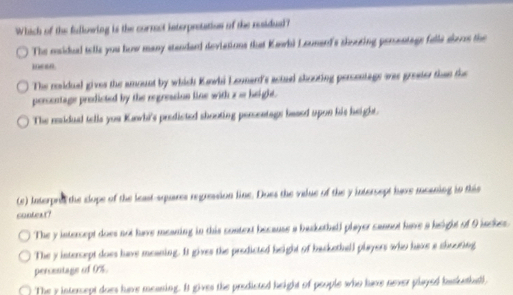 Which of the fullowing is the cormst interpretation of the residual?
The msidual tells you how many standard deviations that Kawhi Lounard's shouring persentage falls alers the
mean.
The residual gives the amount by which Kawhi Lennard's actuel chooting persentage was greater than the
persentage predicted by the regression line with a m height.
The ridual tells you Kawhi's predicted shooting persentags beaed upon his height.
(e) Interpre the clope of the least-squares regression line. Does the value of the y intersept have meaning in this
context?
The y intercept does not have meaning in this context because a baskethall player cannot have a height of 9 iacher
The y intercept does have meaning. It gives the predicted height of backetball players who have a shooring
percentage of 0%.
The y intercept does have meaning. It gives the predicted height of people who have never played baskethall.