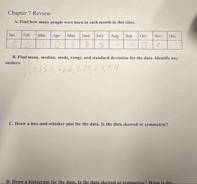 Chapter 7 Review 
A. Find how many people were born in each month in this class. 
B. Find mean, median, mode, range, and standard deviation for the data. Identify any 
outliers. 
C. Draw a box-and-whisker plot for the data. Is the data skewed or symmetric? 
D. Draw a histogram for the data. Is the data skewed or symmetric? What is the