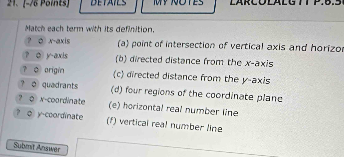 DETAILS MY NOTES LARCOLALG TTP.6.5
Match each term with its definition.
? o x-axis (a) point of intersection of vertical axis and horizor
? o y-axis (b) directed distance from the x-axis
? o origin (c) directed distance from the y-axis
? o quadrants (d) four regions of the coordinate plane
? o x-coordinate (e) horizontal real number line
? o y-coordinate (f) vertical real number line
Submit Answer