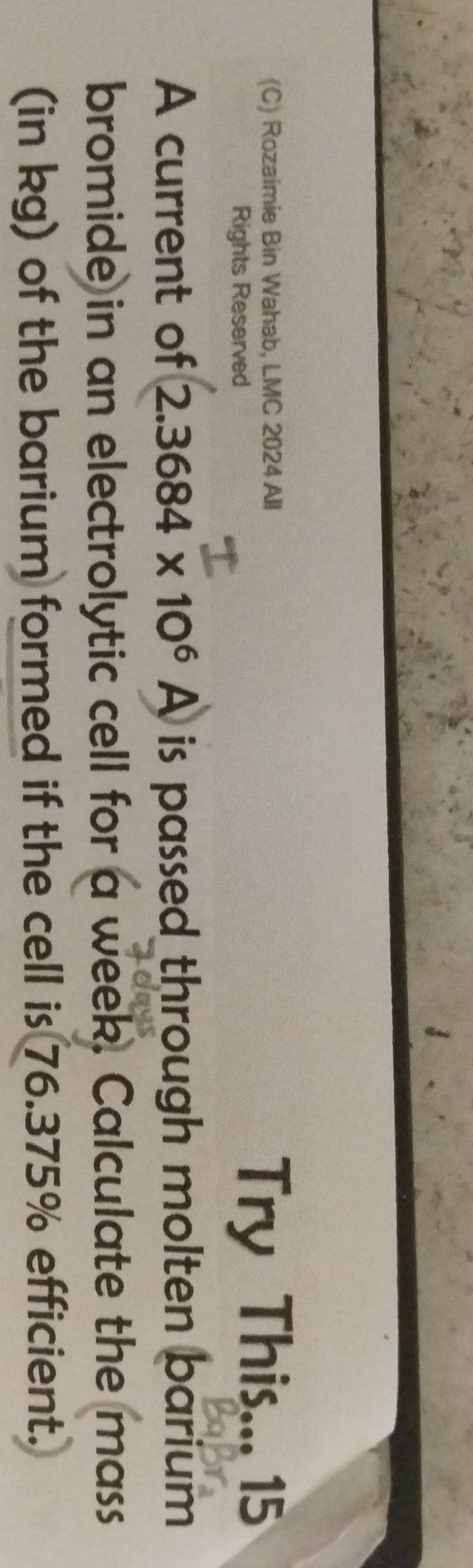 Rozaimie Bin Wahab, LMC 2024 All 
Rights Reserved Try This... 15 
A current of 2.3684* 10^6A is passed through molten barium 
bromide in an electrolytic cell for a week. Calculate the mass 
(in kg) of the barium formed if the cell is 76.375% efficient.