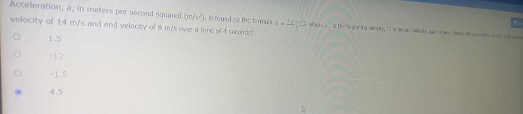 Acceleration, a, in meters per second squared (m/s^2) , is found by the formula a=frac V_2-V_1t where , , is the beginning velocity, γ2 is the end velocity, and t is time. What is the acceleration, in m/s?², of an object e
velocity of 14 m/s and end velocity of 8 m/s over a time of 4 seconds?
1.5
-12
-1.5
4.5