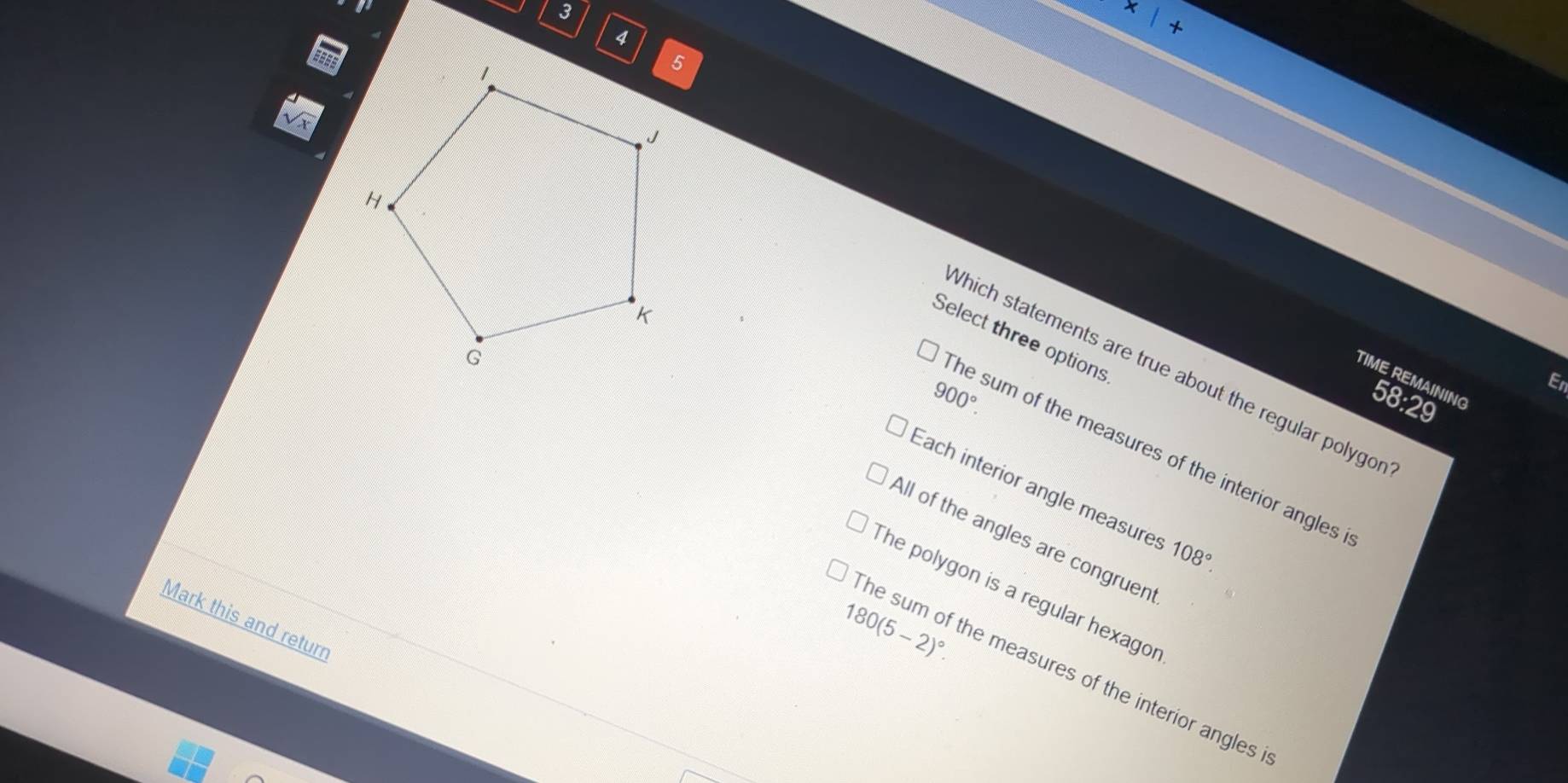 Which statements are true about the regular polygor
Select three options
En
TIME REMAINING 58:29
900°. 
he sum of the measures of the interior angles
Each interior angle measures 108°.
The polygon is a regular hexagor
All of the angles are congruen
Mark this and returr
180(5-2)^circ . 
he sum of the measures of the interior angles