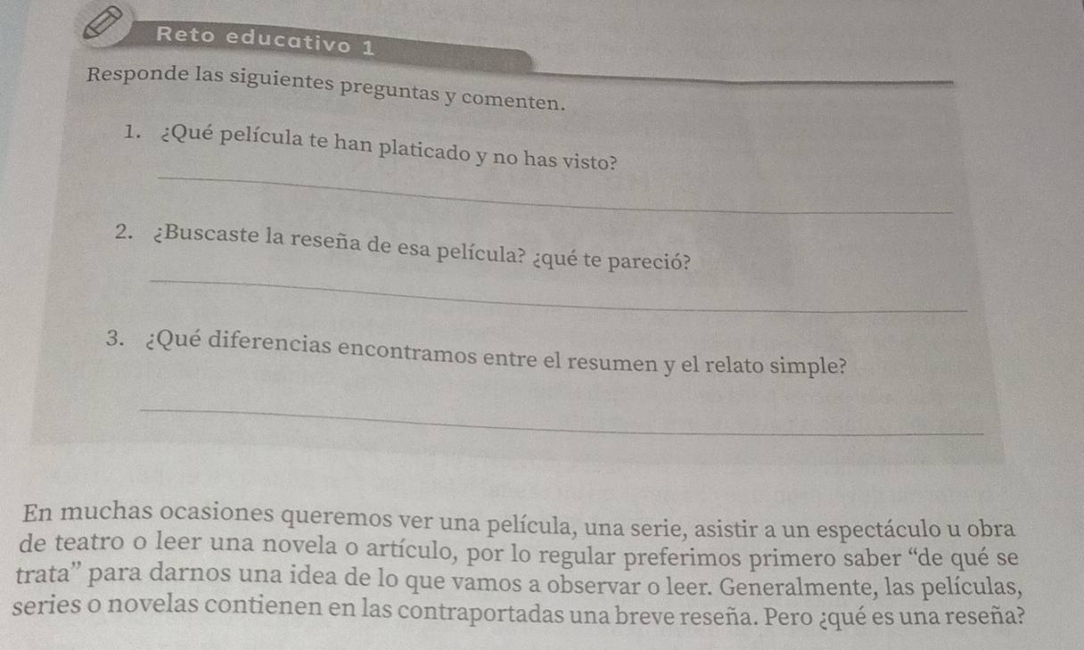 Reto educativo 1 
Responde las siguientes preguntas y comenten. 
_ 
1. ¿Qué película te han platicado y no has visto? 
_ 
2. ¿Buscaste la reseña de esa película? ¿qué te pareció? 
3. ¿Qué diferencias encontramos entre el resumen y el relato simple? 
_ 
En muchas ocasiones queremos ver una película, una serie, asistir a un espectáculo u obra 
de teatro o leer una novela o artículo, por lo regular preferimos primero saber “de qué se 
trata'' para darnos una idea de lo que vamos a observar o leer. Generalmente, las películas, 
series o novelas contienen en las contraportadas una breve reseña. Pero ¿qué es una reseña?