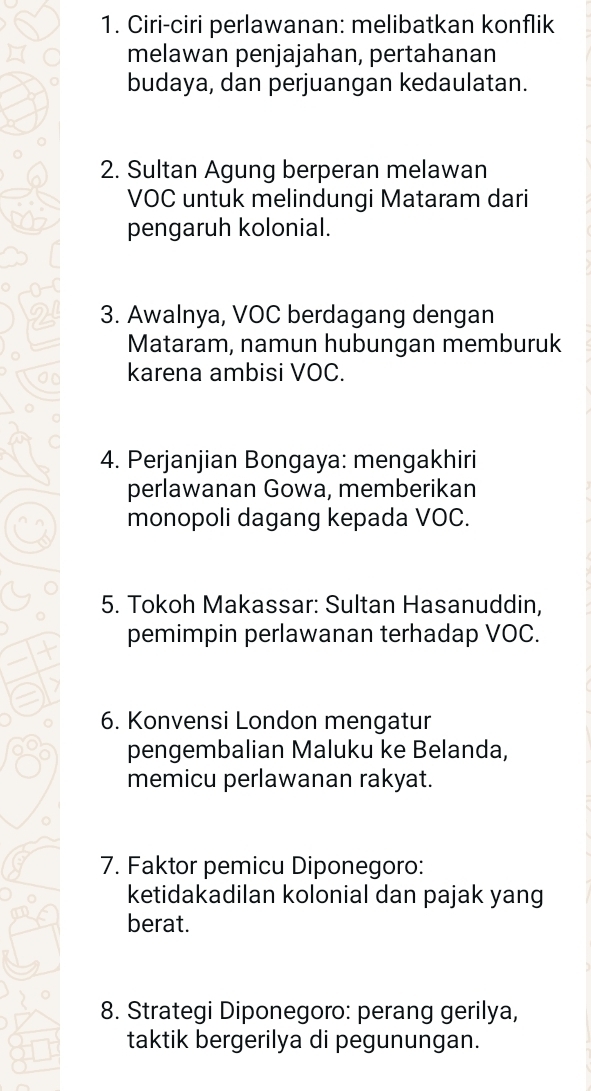 Ciri-ciri perlawanan: melibatkan konflik 
melawan penjajahan, pertahanan 
budaya, dan perjuangan kedaulatan. 
2. Sultan Agung berperan melawan 
VOC untuk melindungi Mataram dari 
pengaruh kolonial. 
3. Awalnya, VOC berdagang dengan 
Mataram, namun hubungan memburuk 
karena ambisi VOC. 
4. Perjanjian Bongaya: mengakhiri 
perlawanan Gowa, memberikan 
monopoli dagang kepada VOC. 
5. Tokoh Makassar: Sultan Hasanuddin, 
pemimpin perlawanan terhadap VOC. 
6. Konvensi London mengatur 
pengembalian Maluku ke Belanda, 
memicu perlawanan rakyat. 
7. Faktor pemicu Diponegoro: 
ketidakadilan kolonial dan pajak yang 
berat. 
8. Strategi Diponegoro: perang gerilya, 
taktik bergerilya di pegunungan.