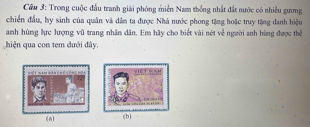 Trong cuộc đấu tranh giải phóng miền Nam thống nhất đất nước có nhiều gương 
chiến đấu, hy sinh của quân và dân ta được Nhà nước phong tặng hoặc truy tặng danh hiệu 
anh hùng lực lượng vũ trang nhân dân. Em hãy cho biết vài nét về người anh hùng được thể 
hiện qua con tem dưới đây. 
(a) (b)