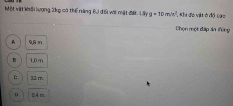 Cầu 18
Một vật khối lượng 2kg có thế năng 8J đối với mặt đất. Lấy g=10m/s^2 ,Khi đó vật ở độ cao
Chọn một đáp án đúng
A 9,8 m.
B 1,0 m.
C 32 m.
D 0,4 m.